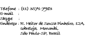             Telefone  : (11) 3571-7983 E-mail    :  Skype     :  Endereço : R. Heitor de Souza Pinheiro, 12A,                  sobreloja,  Morumbí,                   São Paulo-SP, Brasil 